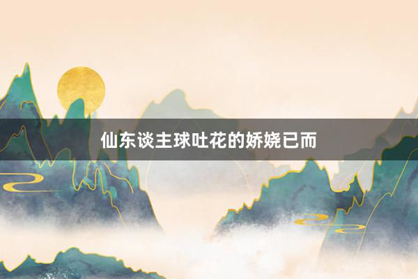 仙东谈主球吐花的娇娆已而